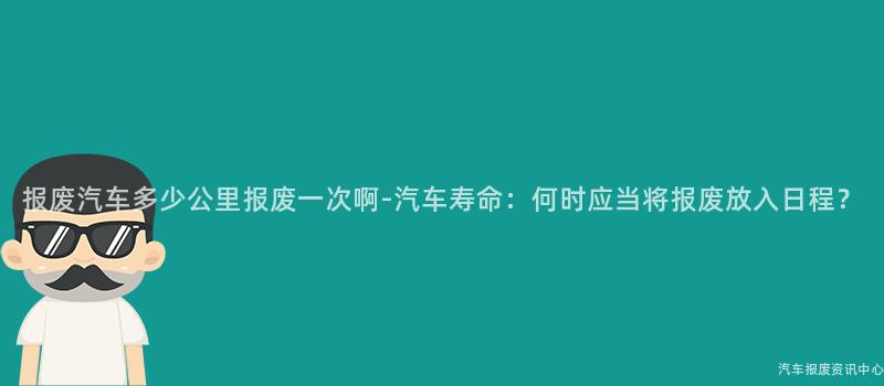 报废汽车多少公里报废一次啊-汽车寿命：何时应当将报废放入日程？