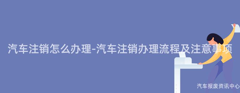 汽车注销怎么办理-汽车注销办理流程及注意事项