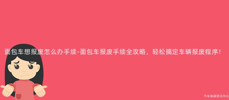 面包车想报废怎么办手续-面包车报废手续全攻略，轻松搞定车辆报废程序！