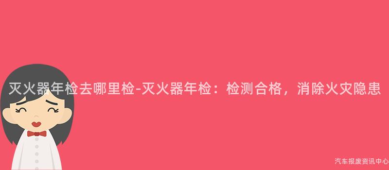 灭火器年检去哪里检-灭火器年检：检测合格，消除火灾隐患