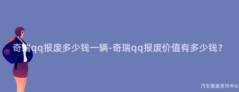 奇瑞qq报废多少钱一辆-奇瑞qq报废价值有多少钱？