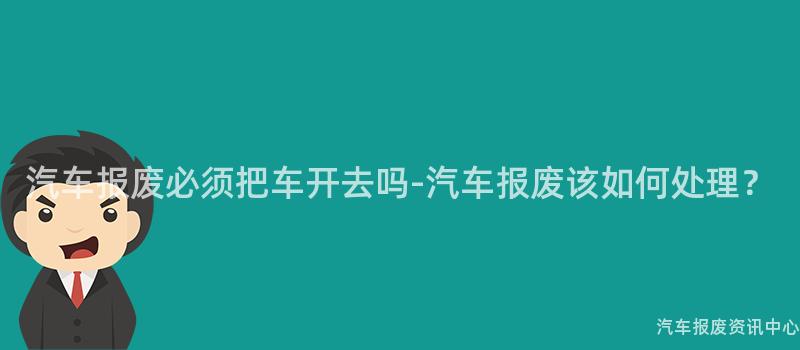 汽车报废必须把车开去吗-汽车报废该如何处理？