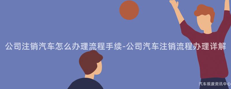 公司注销汽车怎么办理流程手续-公司汽车注销流程办理详解
