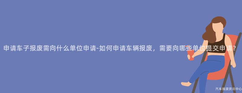 申请车子报废需向什么单位申请-如何申请车辆报废，需要向哪些单位提交申请？