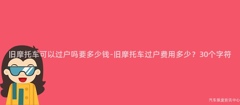 旧摩托车可以过户吗要多少钱-旧摩托车过户费用多少？30个字符