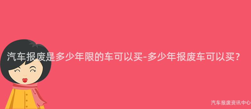 汽车报废是多少年限的车可以买-多少年报废车可以买？