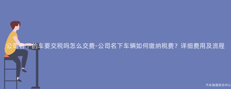 公司名下的车要交税吗怎么交费-公司名下车辆如何缴纳税费？详细费用及流程