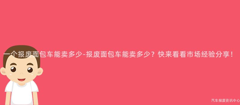 一个报废面包车能卖多少-报废面包车能卖多少？快来看看市场经验分享！