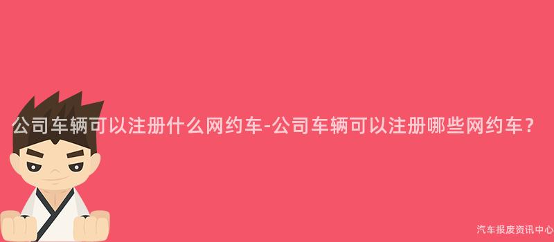 公司车辆可以注册什么网约车-公司车辆可以注册哪些网约车？