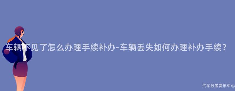 车辆不见了怎么办理手续补办-车辆丢失如何办理补办手续？