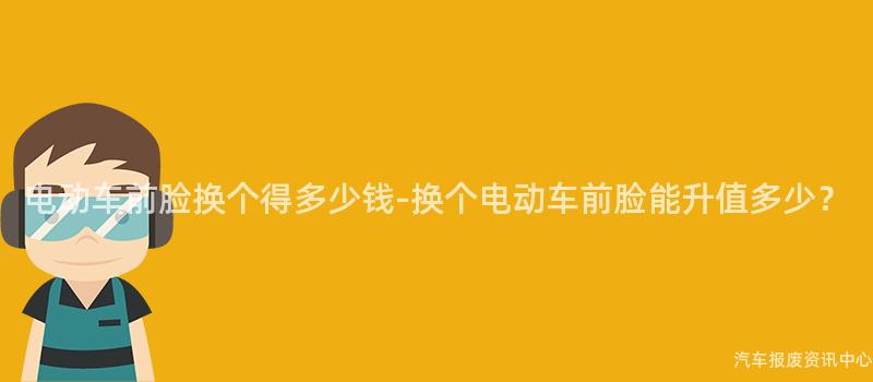 电动车前脸换个得多少钱-换个电动车前脸能升值多少？