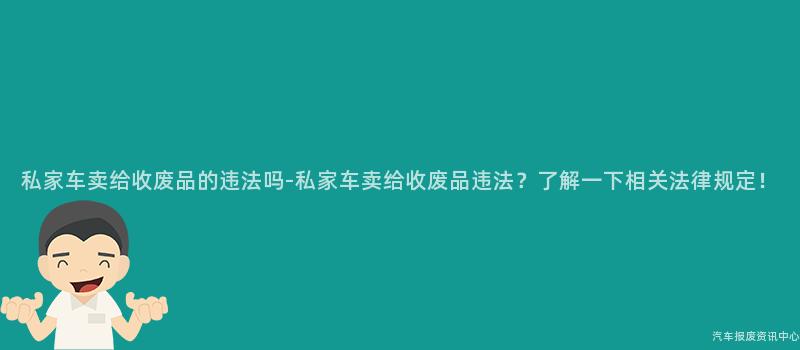 私家车卖给收废品的违法吗-私家车卖给收废品违法？了解一下相关法律规定！
