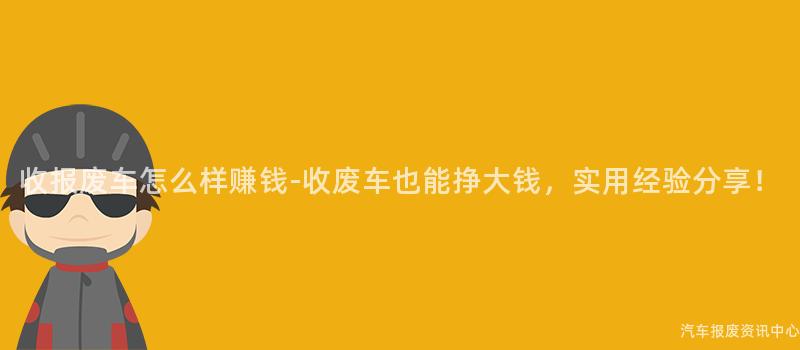 收报废车怎么样赚钱-收废车也能挣大钱，实用经验分享！