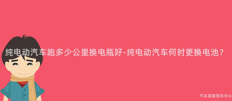 纯电动汽车跑多少公里换电瓶好-纯电动汽车何时更换电池？