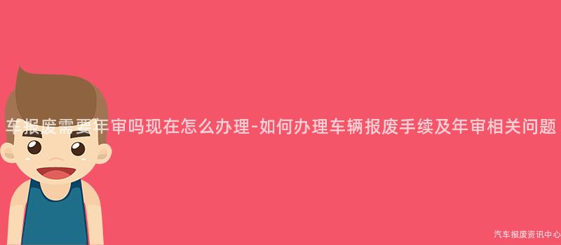 车报废需要年审吗现在怎么办理-如何办理车辆报废手续及年审相关问题