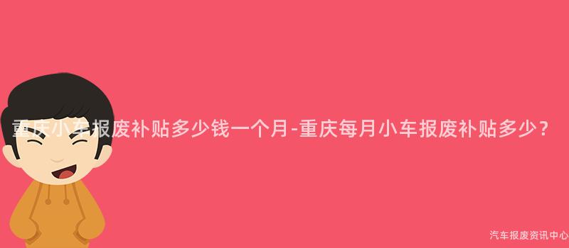 重庆小车报废补贴多少钱一个月-重庆每月小车报废补贴多少？