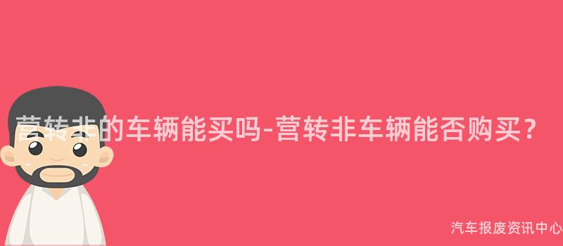 营转非的车辆能买吗-营转非车辆能否购买？