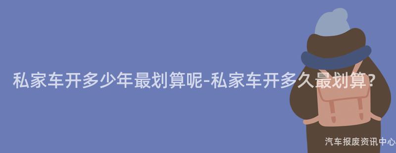 私家车开多少年最划算呢-私家车开多久最划算？
