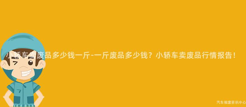 小轿车卖废品多少钱一斤-一斤废品多少钱？小轿车卖废品行情报告！