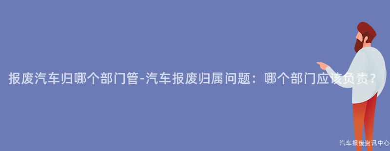 报废汽车归哪个部门管-汽车报废归属问题：哪个部门应该负责？