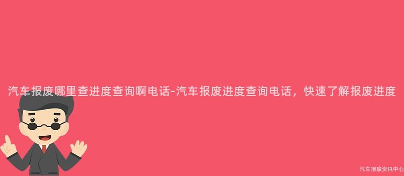 汽车报废哪里查进度查询啊电话-汽车报废进度查询电话，快速了解报废进度