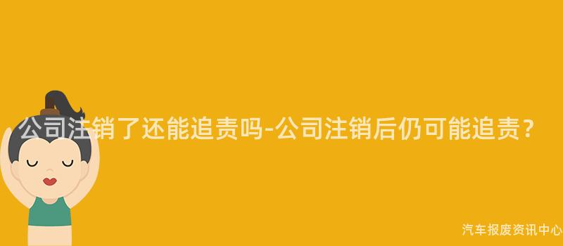 公司注销了还能追责吗-公司注销后仍可能追责？