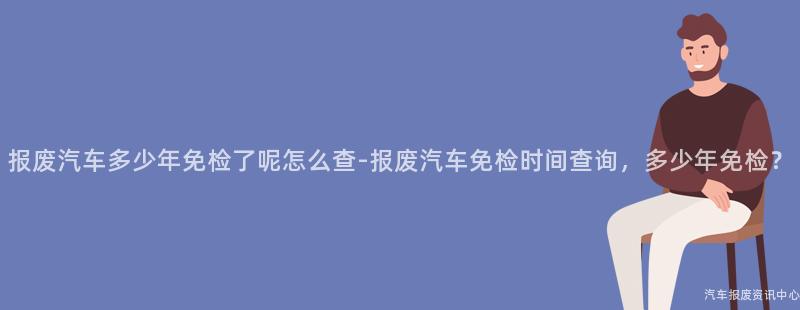 报废汽车多少年免检了呢怎么查-报废汽车免检时间查询，多少年免检？