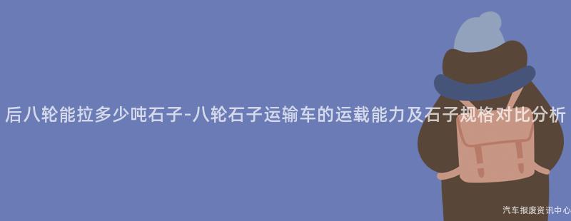 后八轮能拉多少吨石子-八轮石子运输车的运载能力及石子规格对比分析