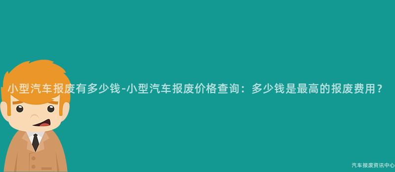 小型汽车报废有多少钱-小型汽车报废价格查询：多少钱是最高的报废费用？