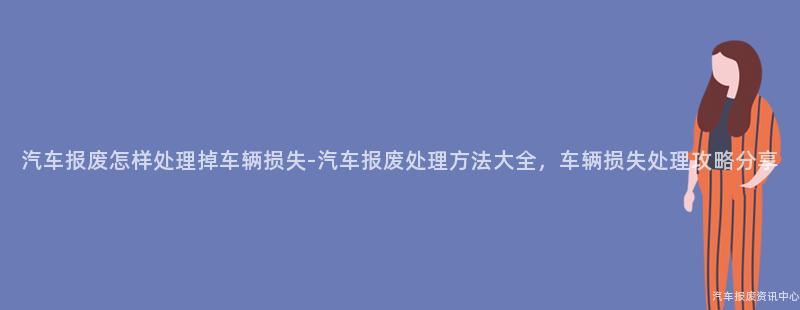 汽车报废怎样处理掉车辆损失-汽车报废处理方法大全，车辆损失处理攻略分享