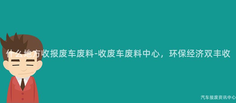 什么地方收报废车废料-收废车废料中心，环保经济双丰收