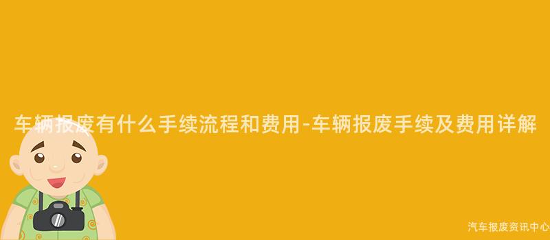 车辆报废有什么手续流程和费用-车辆报废手续及费用详解