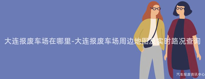 大连报废车场在哪里-大连报废车场周边地图及实时路况查询