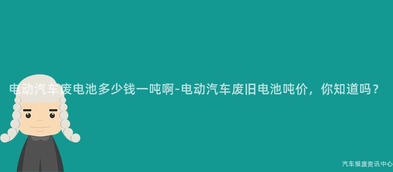 电动汽车废电池多少钱一吨啊-电动汽车废旧电池吨价，你知道吗？