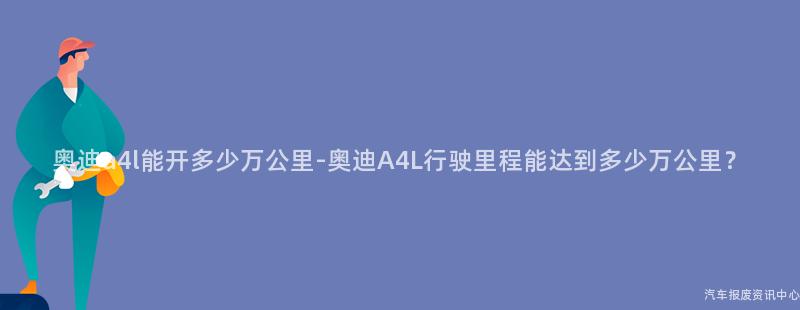 奥迪a4l能开多少万公里-奥迪A4L行驶里程能达到多少万公里？