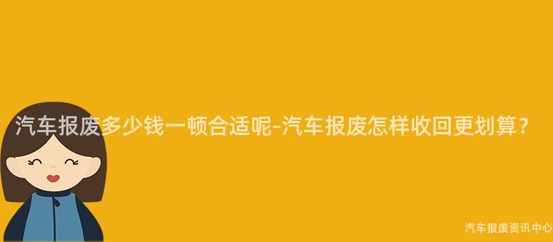 汽车报废多少钱一顿合适呢-汽车报废怎样收回更划算？