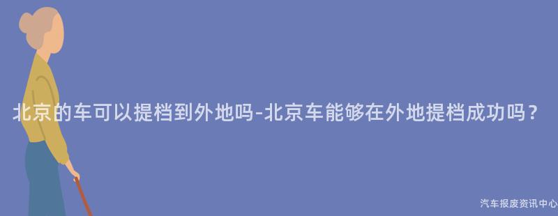 北京的车可以提档到外地吗-北京车能够在外地提档成功吗？