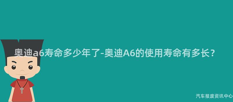 奥迪a6寿命多少年了-奥迪A6的使用寿命有多长？