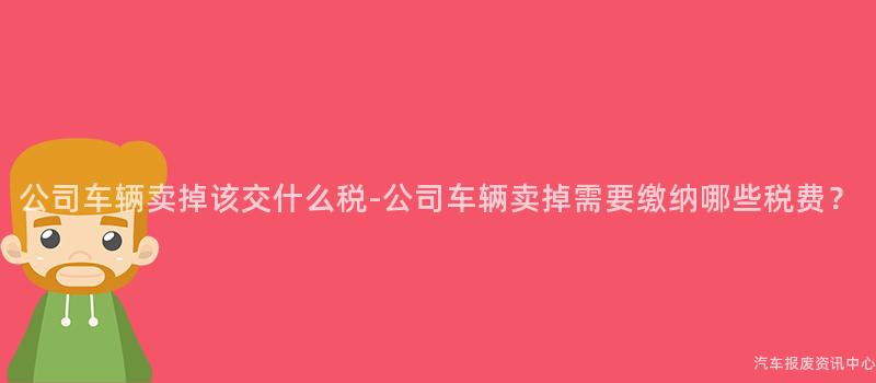 公司车辆卖掉该交什么税-公司车辆卖掉需要缴纳哪些税费？