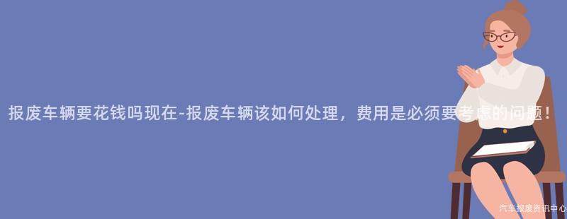 报废车辆要花钱吗现在-报废车辆该如何处理，费用是必须要考虑的问题！