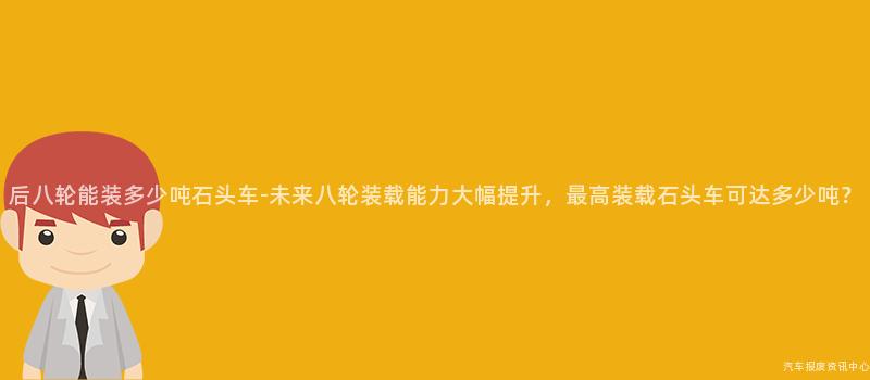 后八轮能装多少吨石头车-未来八轮装载能力大幅提升，最高装载石头车可达多少吨？