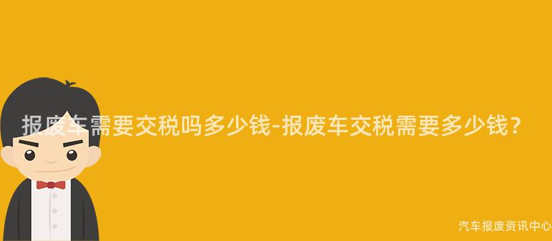 报废车需要交税吗多少钱-报废车交税需要多少钱？
