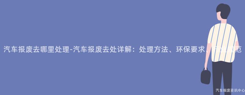 汽车报废去哪里处理-汽车报废去处详解：处理方法、环保要求、行业规范