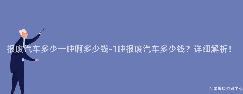 报废汽车多少一吨啊多少钱-1吨报废汽车多少钱？详细解析！