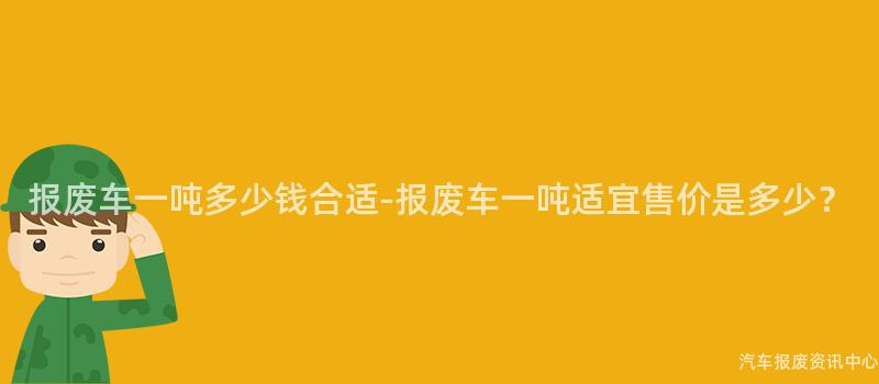 报废车一吨多少钱合适-报废车一吨适宜售价是多少？