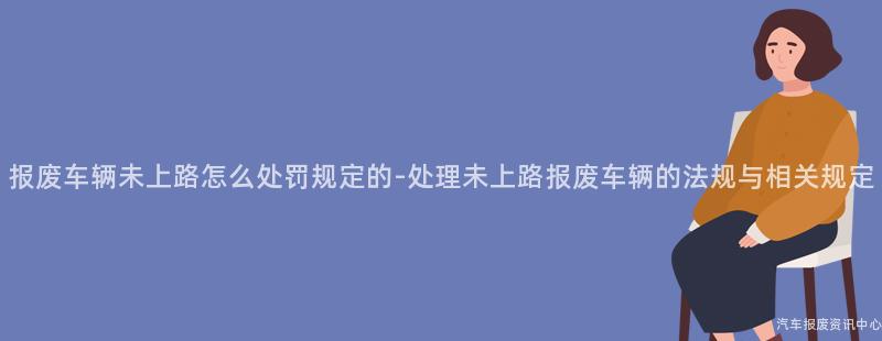 报废车辆未上路怎么处罚规定的-处理未上路报废车辆的法规与相关规定