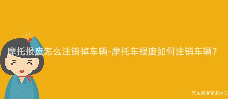 摩托报废怎么注销掉车辆-摩托车报废如何注销车辆？