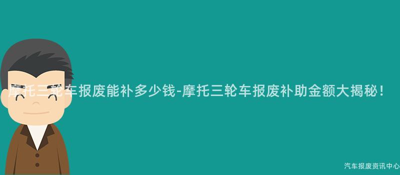 摩托三轮车报废能补多少钱-摩托三轮车报废补助金额大揭秘！