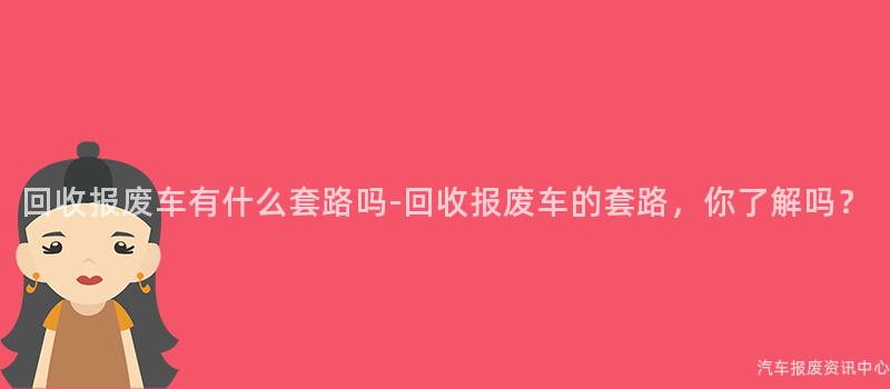 回收报废车有什么套路吗-回收报废车的套路，你了解吗？