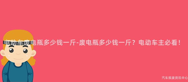 电动车废电瓶多少钱一斤-废电瓶多少钱一斤？电动车主必看！